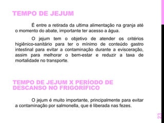 TEMPO DE JEJUM 
É entre a retirada da ultima alimentação na granja até 
o momento do abate, importante ter acesso a água. 
O jejum tem o objetivo de atender os critérios 
higiênico-sanitário para ter o mínimo de conteúdo gastro 
intestinal para evitar a contaminação durante a evisceração, 
assim para melhorar o bem-estar e reduzir a taxa de 
mortalidade no transporte. 
O jejum é muito importante, principalmente para evitar 
a contaminação por salmonella, que é liberada nas fezes. 
23 
TEMPO DE JEJUM X PERÍODO DE 
DESCANSO NO FRIGORÍFICO 
 