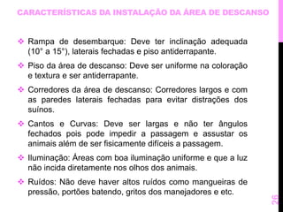 CARACTERÍSTICAS DA INSTALAÇÃO DA ÁREA DE DESCANSO 
 Rampa de desembarque: Deve ter inclinação adequada 
(10° a 15°), laterais fechadas e piso antiderrapante. 
 Piso da área de descanso: Deve ser uniforme na coloração 
e textura e ser antiderrapante. 
 Corredores da área de descanso: Corredores largos e com 
as paredes laterais fechadas para evitar distrações dos 
suínos. 
 Cantos e Curvas: Deve ser largas e não ter ângulos 
fechados pois pode impedir a passagem e assustar os 
animais além de ser fisicamente difíceis a passagem. 
 Iluminação: Áreas com boa iluminação uniforme e que a luz 
não incida diretamente nos olhos dos animais. 
 Ruídos: Não deve haver altos ruídos como mangueiras de 
pressão, portões batendo, gritos dos manejadores e etc. 
26 
 