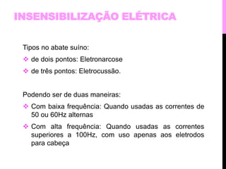 INSENSIBILIZAÇÃO ELÉTRICA 
Tipos no abate suíno: 
 de dois pontos: Eletronarcose 
 de três pontos: Eletrocussão. 
Podendo ser de duas maneiras: 
 Com baixa frequência: Quando usadas as correntes de 
50 ou 60Hz alternas 
 Com alta frequência: Quando usadas as correntes 
superiores a 100Hz, com uso apenas aos eletrodos 
para cabeça 
 