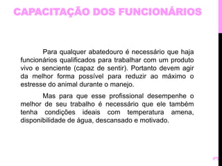CAPACITAÇÃO DOS FUNCIONÁRIOS 
Para qualquer abatedouro é necessário que haja 
funcionários qualificados para trabalhar com um produto 
vivo e senciente (capaz de sentir). Portanto devem agir 
da melhor forma possível para reduzir ao máximo o 
estresse do animal durante o manejo. 
Mas para que esse profissional desempenhe o 
melhor de seu trabalho é necessário que ele também 
tenha condições ideais com temperatura amena, 
disponibilidade de água, descansado e motivado. 
3 
 