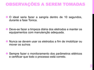 OBSERVAÇÕES A SEREM TOMADAS 
 O ideal seria fazer a sangria dentro de 10 segundos, 
durante a fase Tonica. 
 Deve-se fazer a limpeza diária dos eletrodos e manter os 
equipamentos com manutenção adequada. 
 Nunca se devem usar os eletrodos a fim de imobilizar ou 
mover os suínos 
 Sempre fazer o monitoramento dos parâmetros elétricos 
e certificar que todo o processo está correto. 
36 
 