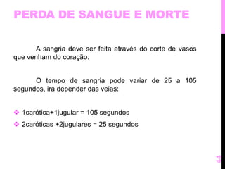 PERDA DE SANGUE E MORTE 
A sangria deve ser feita através do corte de vasos 
que venham do coração. 
O tempo de sangria pode variar de 25 a 105 
segundos, ira depender das veias: 
 1carótica+1jugular = 105 segundos 
 2caróticas +2jugulares = 25 segundos 
44 
 