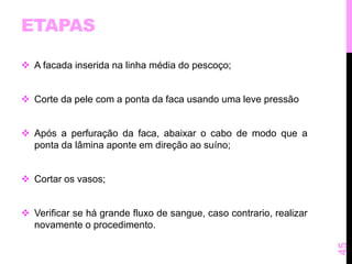ETAPAS 
 A facada inserida na linha média do pescoço; 
 Corte da pele com a ponta da faca usando uma leve pressão 
 Após a perfuração da faca, abaixar o cabo de modo que a 
ponta da lâmina aponte em direção ao suíno; 
 Cortar os vasos; 
 Verificar se há grande fluxo de sangue, caso contrario, realizar 
novamente o procedimento. 
45 
 