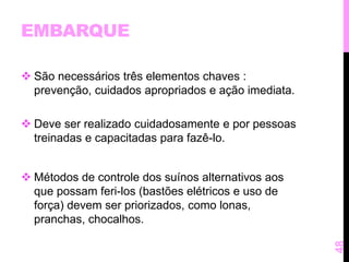 EMBARQUE 
 São necessários três elementos chaves : 
prevenção, cuidados apropriados e ação imediata. 
 Deve ser realizado cuidadosamente e por pessoas 
treinadas e capacitadas para fazê-lo. 
 Métodos de controle dos suínos alternativos aos 
que possam feri-los (bastões elétricos e uso de 
força) devem ser priorizados, como lonas, 
pranchas, chocalhos. 
48 
 
