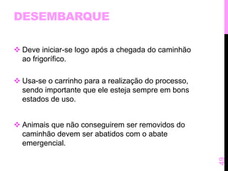 DESEMBARQUE 
 Deve iniciar-se logo após a chegada do caminhão 
ao frigorífico. 
 Usa-se o carrinho para a realização do processo, 
sendo importante que ele esteja sempre em bons 
estados de uso. 
 Animais que não conseguirem ser removidos do 
caminhão devem ser abatidos com o abate 
emergencial. 
49 
 