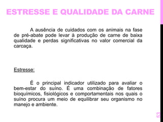 ESTRESSE E QUALIDADE DA CARNE 
A ausência de cuidados com os animais na fase 
de pré-abate pode levar à produção de carne de baixa 
qualidade e perdas significativas no valor comercial da 
carcaça. 
Estresse: 
É o principal indicador utilizado para avaliar o 
bem-estar do suíno. É uma combinação de fatores 
bioquímicos, fisiológicos e comportamentais nos quais o 
suíno procura um meio de equilibrar seu organismo no 
manejo e ambiente. 
53 
 