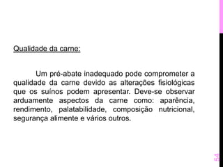 Qualidade da carne: 
Um pré-abate inadequado pode comprometer a 
qualidade da carne devido as alterações fisiológicas 
que os suínos podem apresentar. Deve-se observar 
arduamente aspectos da carne como: aparência, 
rendimento, palatabilidade, composição nutricional, 
segurança alimente e vários outros. 
54 
 