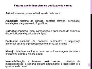 Fatores que influenciam na qualidade da carne: 
Animal: características individuais de cada suíno. 
Ambiente: sistema de criação, conforto térmico, densidade, 
instalações da granja e do frigorífico. 
Nutrição: condição física, composição e quantidade de alimento, 
disponibilidade e qualidade da água. 
Sanidade: ausência de doenças, ferimentos e segurança 
alimentar durante o processamento e armazenamento 
Manejo: interfere na forma como os suínos reagem durante a 
criação na granja e no pré-abate. 
Insensibilização e fatores post mortem: métodos de 
insensibilização e sangria afetam diretamente o bem-estar e a 
qualidade da carne. 
55 
 