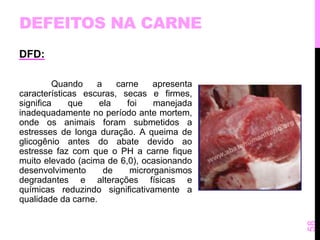 DEFEITOS NA CARNE 
DFD: 
Quando a carne apresenta 
características escuras, secas e firmes, 
significa que ela foi manejada 
inadequadamente no período ante mortem, 
onde os animais foram submetidos a 
estresses de longa duração. A queima de 
glicogênio antes do abate devido ao 
estresse faz com que o PH a carne fique 
muito elevado (acima de 6,0), ocasionando 
desenvolvimento de microrganismos 
degradantes e alterações físicas e 
químicas reduzindo significativamente a 
qualidade da carne. 
58 
 