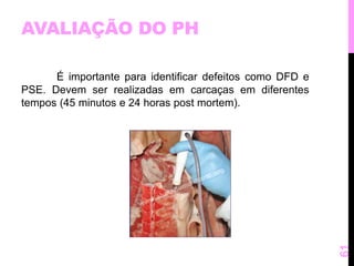 AVALIAÇÃO DO PH 
É importante para identificar defeitos como DFD e 
PSE. Devem ser realizadas em carcaças em diferentes 
tempos (45 minutos e 24 horas post mortem). 
61 
 