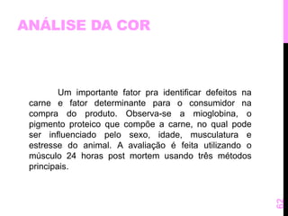 ANÁLISE DA COR 
Um importante fator pra identificar defeitos na 
carne e fator determinante para o consumidor na 
compra do produto. Observa-se a mioglobina, o 
pigmento proteico que compõe a carne, no qual pode 
ser influenciado pelo sexo, idade, musculatura e 
estresse do animal. A avaliação é feita utilizando o 
músculo 24 horas post mortem usando três métodos 
principais. 
62 
 
