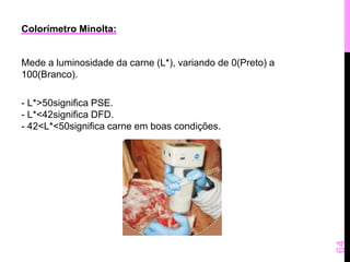 Colorímetro Minolta: 
Mede a luminosidade da carne (L*), variando de 0(Preto) a 
100(Branco). 
- L*>50significa PSE. 
- L*<42significa DFD. 
- 42<L*<50significa carne em boas condições. 
64 
 