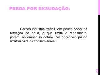 PERDA POR EXSUDAÇÃO: 
Carnes industrializados tem pouco poder de 
retenção de água, o que limita o rendimento, 
porém, as carnes in natura tem aparência pouco 
atrativa para os consumidores. 
65 
 