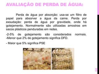 AVALIAÇÃO DE PERDA DE ÁGUA: 
Perda de água por absorção: usa-se um filtro de 
papel para absorver a água da carne. Perda por 
exsudação: perda de água por gravidade, onde há 
gotejamento. Normalmente são utilizadas amostras em 
sacos plásticos penduradas em redes. 
-2-5% de gotejamento são considerados normais. 
-Menor que 2% de gotejamento significa DFD. 
- Maior que 5% significa PSE 
66 
 