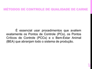 MÉTODOS DE CONTROLE DE QUALIDADE DE CARNE 
É essencial usar procedimentos que avaliem 
exatamente os Pontos de Controle (PCs), os Pontos 
Críticos de Controle (PCCs) e o Bem-Estar Animal 
(BEA) que abranjam todo o sistema de produção. 
67 
 