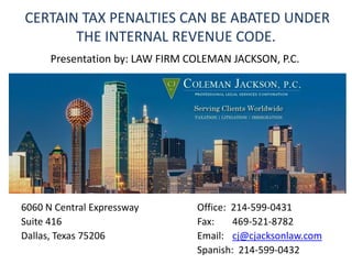 CERTAIN TAX PENALTIES CAN BE ABATED UNDER
THE INTERNAL REVENUE CODE.
6060 N Central Expressway Office: 214-599-0431
Suite 416 Fax: 469-521-8782
Dallas, Texas 75206 Email: cj@cjacksonlaw.com
Spanish: 214-599-0432
Presentation by: LAW FIRM COLEMAN JACKSON, P.C.
 