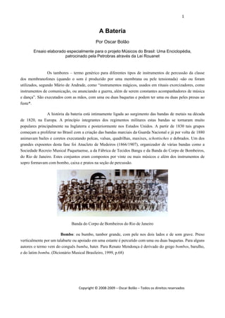 1 
 
Copyright © 2008‐2009 – Oscar Bolão – Todos os direitos reservados 
 
A Bateria
Por Oscar Bolão
Ensaio elaborado especialmente para o projeto Músicos do Brasil: Uma Enciclopédia,
patrocinado pela Petrobras através da Lei Rouanet
Os tambores – termo genérico para diferentes tipos de instrumentos de percussão da classe
dos membranofones (quando o som é produzido por uma membrana ou pele tensionada) -são ou foram
utilizados, segundo Mário de Andrade, como “instrumentos mágicos, usados em rituais exorcizadores, como
instrumentos de comunicação, ou anunciando a guerra, além de serem constantes acompanhadores de música
e dança”. São executados com as mãos, com uma ou duas baquetas e podem ter uma ou duas peles presas ao
fuste*.
A história da bateria está intimamente ligada ao surgimento das bandas de metais na década
de 1820, na Europa. A princípio integrantes dos regimentos militares estas bandas se tornaram muito
populares principalmente na Inglaterra e posteriormente nos Estados Unidos. A partir de 1830 tais grupos
começam a proliferar no Brasil com a criação das bandas marciais da Guarda Nacional e já por volta de 1880
animavam bailes e coretos executando polcas, valsas, quadrilhas, maxixes, schottisches e dobrados. Um dos
grandes expoentes desta fase foi Anacleto de Medeiros (1866/1907), organizador de várias bandas como a
Sociedade Recreio Musical Paquetaense, a da Fábrica de Tecidos Bangu e da Banda do Corpo de Bombeiros,
do Rio de Janeiro. Estes conjuntos eram compostos por vinte ou mais músicos e além dos instrumentos de
sopro formavam com bombo, caixa e pratos na seção de percussão.
Banda do Corpo de Bombeiros do Rio de Janeiro
Bombo: ou bumbo, tambor grande, com pele nos dois lados e de som grave. Preso
verticalmente por um talabarte ou apoiado em uma estante é percutido com uma ou duas baquetas. Para alguns
autores o termo vem do conguês bumba, bater. Para Renato Mendonça é derivado do grego bombos, barulho,
e do latim bombu. (Dicionário Musical Brasileiro, 1999, p.68)
 