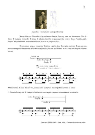 10 
 
Copyright © 2008‐2009 – Oscar Bolão – Todos os direitos reservados 
 
Juquinha e o instrumento usado por Guarany
Na verdade esta faixa não foi gravada com bateria. Guarany usou um instrumento feito de
tubos de madeira, com peles de couro de alturas diferentes as quais percutia com os dedos. Juquinha, após
intensa pesquisa sonora, acabou tocando com escovas no estojo da caixa.
De um modo geral, a concepção do ritmo a partir deste disco gira em torno do uso de uma
vassourinha percutindo a borda da caixa ou raspando a pele em movimentos de ir e vir e uma baqueta tocando
no aro.
Outras formas de tocar Bossa Nova, usando como exemplo o mesmo padrão de ritmo na caixa:
1. Percutindo os pratos de choque fechados com uma baqueta enquanto a outra toca no aro da caixa.
 