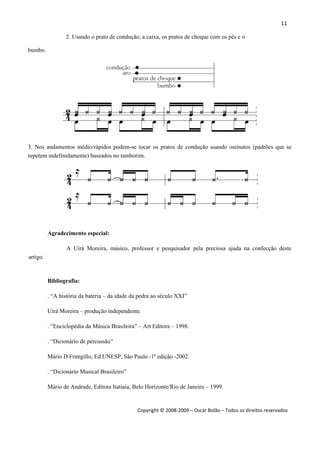 11 
 
Copyright © 2008‐2009 – Oscar Bolão – Todos os direitos reservados 
 
2. Usando o prato de condução, a caixa, os pratos de choque com os pés e o
bumbo.
3. Nos andamentos médio/rápidos podem-se tocar os pratos de condução usando ostinatos (padrões que se
repetem indefinidamente) baseados no tamborim.
Agradecimento especial:
A Uirá Moreira, músico, professor e pesquisador pela preciosa ajuda na confecção deste
artigo.
Bibliografia:
. “A história da bateria – da idade da pedra ao século XXI”
Uirá Moreira – produção independente.
. “Enciclopédia da Música Brasileira” – Art Editora – 1998.
. “Dicionário de percussão”
Mário D.Frungillo, Ed.UNESP, São Paulo -1ª edição -2002.
. “Dicionário Musical Brasileiro”
Mário de Andrade, Editora Itatiaia, Belo Horizonte/Rio de Janeiro – 1999.
 