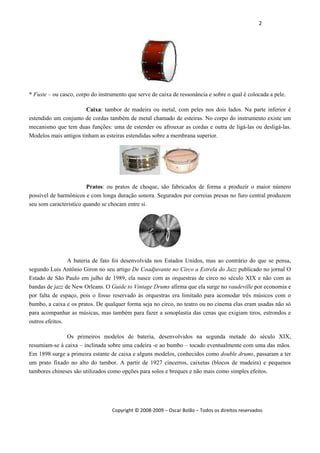 2 
 
Copyright © 2008‐2009 – Oscar Bolão – Todos os direitos reservados 
 
* Fuste – ou casco, corpo do instrumento que serve de caixa de ressonância e sobre o qual é colocada a pele.
Caixa: tambor de madeira ou metal, com peles nos dois lados. Na parte inferior é
estendido um conjunto de cordas também de metal chamado de esteiras. No corpo do instrumento existe um
mecanismo que tem duas funções: uma de estender ou afrouxar as cordas e outra de ligá-las ou desligá-las.
Modelos mais antigos tinham as esteiras estendidas sobre a membrana superior.
Pratos: ou pratos de choque, são fabricados de forma a produzir o maior número
possível de harmônicos e com longa duração sonora. Segurados por correias presas no furo central produzem
seu som característico quando se chocam entre si.
A bateria de fato foi desenvolvida nos Estados Unidos, mas ao contrário do que se pensa,
segundo Luis Antônio Giron no seu artigo De Coadjuvante no Circo a Estrela do Jazz publicado no jornal O
Estado de São Paulo em julho de 1989, ela nasce com as orquestras de circo no século XIX e não com as
bandas de jazz de New Orleans. O Guide to Vintage Drums afirma que ela surge no vaudeville por economia e
por falta de espaço, pois o fosso reservado às orquestras era limitado para acomodar três músicos com o
bumbo, a caixa e os pratos. De qualquer forma seja no circo, no teatro ou no cinema elas eram usadas não só
para acompanhar as músicas, mas também para fazer a sonoplastia das cenas que exigiam tiros, estrondos e
outros efeitos.
Os primeiros modelos de bateria, desenvolvidos na segunda metade do século XIX,
resumiam-se à caixa – inclinada sobre uma cadeira -e ao bumbo – tocado eventualmente com uma das mãos.
Em 1898 surge a primeira estante de caixa e alguns modelos, conhecidos como double drums, passaram a ter
um prato fixado no alto do tambor. A partir de 1927 cincerros, caixetas (blocos de madeira) e pequenos
tambores chineses são utilizados como opções para solos e breques e não mais como simples efeitos.
 