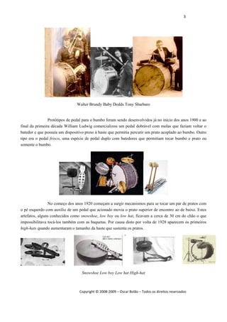 3 
 
Copyright © 2008‐2009 – Oscar Bolão – Todos os direitos reservados 
 
Walter Brundy Baby Dodds Tony Sbarbaro
Protótipos de pedal para o bumbo foram sendo desenvolvidos já no início dos anos 1900 e ao
final da primeira década William Ludwig comercializou um pedal dobrável com molas que faziam voltar o
batedor e que possuía um dispositivo preso à haste que permitia percutir um prato acoplado ao bumbo. Outro
tipo era o pedal frisco, uma espécie de pedal duplo com batedores que permitiam tocar bumbo e prato ou
somente o bumbo.
No começo dos anos 1920 começam a surgir mecanismos para se tocar um par de pratos com
o pé esquerdo com auxílio de um pedal que acionado movia o prato superior de encontro ao de baixo. Estes
artefatos, alguns conhecidos como snowshoe, low boy ou low hat, ficavam a cerca de 30 cm do chão o que
impossibilitava tocá-los também com as baquetas. Por causa disto por volta de 1928 aparecem os primeiros
high-hats quando aumentaram o tamanho da haste que sustenta os pratos.
Snowshoe Low boy Low hat High-hat
 