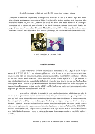 4 
 
Copyright © 2008‐2009 – Oscar Bolão – Todos os direitos reservados 
 
Seguindo o processo evolutivo, a partir de 1931 os tom-toms passam a integrar
o conjunto de tambores chegando-se à configuração definitiva do que é a bateria hoje. Este termo
provavelmente vem da palavra tantã, que na África Central significa tambor. Juntando-se ao bumbo e à caixa
inicialmente vieram os floor-toms (tambores de chão). No Brasil eles foram batizados de surdo pela
semelhança com o instrumento aqui difundido e que recebe este nome, segundo Artur Ramos Pereira, em
função do som “surdo” que produz. (Dicionário Musical Brasileiro, 1999, p. 492). Logo depois foram presos
um ou dois tambores sobre o bumbo os quais, tanto lá quanto aqui, são chamados de tom-toms simplesmente.
Jo Jones e a bateria de Luciano Perrone
A bateria no Brasil
Existem controvérsias a respeito da chegada do instrumento ao país. Artigo da revista Fon-fon
datado de 1/12/1917 fala de “... um músico trepidante que, além de batucar em onze instrumentos diversos,
ainda por cima sopra uns canudos estridentes e remexe-se durante todo o espetáculo”. José Ramos Tinhorão,
no seu livro História Social da Música Popular Brasileira, nos diz ter sido a partir de 1919 que a bateria foi
aqui introduzida por meio das apresentações do baterista e pianista Harry Kosarin com sua jazz band. As datas
são díspares, porém a indícios de que Kosarin tenha sido o primeiro baterista americano a tocar no conjunto do
maestro Souza Lima em um período anterior a 1919, em São Paulo, e que muito provavelmente era o músico
trepidante que batucava onze instrumentos já em 1917.
As primeiras evidências da atuação de bateristas brasileiros estão relacionadas às salas de
cinema onde se apresentavam tocando a caixa sobre uma cadeira, um bumbo sem pedal que era percutido com
uma das mãos ou até mesmo com chutes e um prato pendurado na grade que separava os músicos da platéia.
Somente por volta de 1923, com a moda das jazz bands, é que começam a chegar ao Brasil as primeiras
baterias. Utilizadas a princípio na execução dos gêneros americanos propagados em discos e filmes como o
charleston,o ragtime eo foxtrot, aos poucos os bateristas daqui, como os cariocas Valfrido Silva (1904/1972) e
Luciano Perrone (1908/2001) e o paulista Sut (João Batista das Chagas Pereira, 1905/?), mais tarde contratado
pela Rádio Nacional, passaram a usá-la na execução dos nossos ritmos como o maxixe, a marchinha, o choro e
o samba.
 