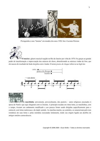 5 
 
Copyright © 2008‐2009 – Oscar Bolão – Todos os direitos reservados 
 
Pixinguinha e seus “batutas” em meados dos anos 1920, Sut e Luciano Perrone
O maxixe: gênero musical surgido no Rio de Janeiro por volta de 1870. Foi graças ao grande
poder de transformação e improvisação dos músicos de choro, abrasileirando as músicas vindas de fora, que
ele nasceu do resultado da fusão da polca com o lundu. O termo pratos de choque refere-se ao high-hat.
A marchinha: proveniente, provavelmente, dos pastoris – autos religiosos encenados à
época do Natal e que aqui chegaram com os Jesuítas. A princípio tocadas em ritmo lento, as marchinhas, com
o tempo, tiveram seu andamento modificado e aos poucos foram sendo dirigidas especificamente para o
carnaval, com letras maliciosas e de duplo sentido. As marchas-rancho, ao contrário, se caracterizam pelo tom
romântico de suas letras e pelas melodias executadas lentamente, tendo sua origem ligada aos desfiles de
antigos ranchos carnavalescos.
 