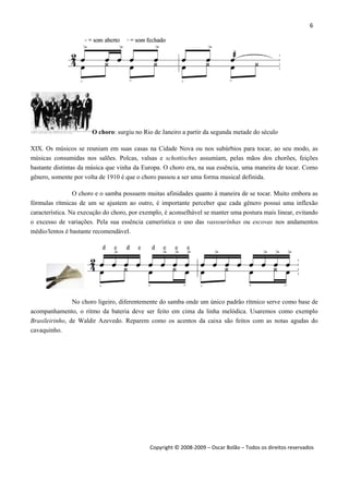 6 
 
Copyright © 2008‐2009 – Oscar Bolão – Todos os direitos reservados 
 
O choro: surgiu no Rio de Janeiro a partir da segunda metade do século
XIX. Os músicos se reuniam em suas casas na Cidade Nova ou nos subúrbios para tocar, ao seu modo, as
músicas consumidas nos salões. Polcas, valsas e schottisches assumiam, pelas mãos dos chorões, feições
bastante distintas da música que vinha da Europa. O choro era, na sua essência, uma maneira de tocar. Como
gênero, somente por volta de 1910 é que o choro passou a ser uma forma musical definida.
O choro e o samba possuem muitas afinidades quanto à maneira de se tocar. Muito embora as
fórmulas rítmicas de um se ajustem ao outro, é importante perceber que cada gênero possui uma inflexão
característica. Na execução do choro, por exemplo, é aconselhável se manter uma postura mais linear, evitando
o excesso de variações. Pela sua essência camerística o uso das vassourinhas ou escovas nos andamentos
médio/lentos é bastante recomendável.
No choro ligeiro, diferentemente do samba onde um único padrão rítmico serve como base de
acompanhamento, o ritmo da bateria deve ser feito em cima da linha melódica. Usaremos como exemplo
Brasileirinho, de Waldir Azevedo. Reparem como os acentos da caixa são feitos com as notas agudas do
cavaquinho.
 