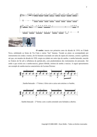 7 
 
Copyright © 2008‐2009 – Oscar Bolão – Todos os direitos reservados 
 
O samba: nasceu nos primeiros anos da década de 1910, na Cidade
Nova, embalando as festas de Tia Ciata e outras “tias” baianas. Tocado ao piano ou acompanhado por
instrumentos de cordas e metais, ele foi bastante executado em salas de espera de cinemas, coretos e gafieiras
até que, em meados da década de 1920, surgiu na cidade um outro tipo de samba, o samba batucado, nascido
no Estácio de Sá sob a influência do partido-alto, com predominância dos instrumentos de percussão. Até
então o que existia era o samba-maxixe, gênero híbrido, mistura de samba e maxixe. A seguir apresentamos
um exemplo de samba-maxixe característico de Luciano Perrone:
. Samba batucado – 1ª forma: é feito com a caixa sem esteiras e o bumbo.
. Samba batucado – 2ª forma: com o surdo extraindo sons fechados e abertos.
 