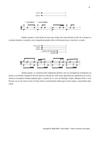 8 
 
Copyright © 2008‐2009 – Oscar Bolão – Todos os direitos reservados 
 
. Samba cruzado: é uma forma de tocar que recebe este nome devido ao fato de os braços se
cruzarem durante a execução, com o esquerdo passando sobre o direito para tocar o tom-tom e o surdo.
. Samba-canção: se caracteriza pelo andamento dolente e por ser carregado de romantismo na
poesia e na melodia. Surgido no Rio de Janeiro na década de 1920, muito apreciado nos espetáculos de revista,
tornou-se um gênero bastante popular após o sucesso de Ai, ioiô, de Henrique Vogler, Marques Porto e Luis
Peixoto, na voz de Aracy Cortes. O traço sobre as semicolcheias indica que se deve raspar a vassourinha sobre
a pele.
 