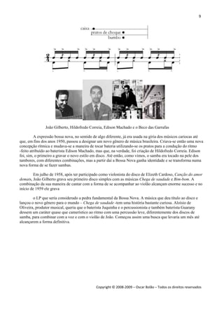 9 
 
Copyright © 2008‐2009 – Oscar Bolão – Todos os direitos reservados 
 
João Gilberto, Hildofredo Correia, Edison Machado e o Beco das Garrafas
A expressão bossa nova, no sentido de algo diferente, já era usada na gíria dos músicos cariocas até
que, em fins dos anos 1950, passou a designar um novo gênero de música brasileira. Criava-se então uma nova
concepção rítmica e mudava-se a maneira de tocar bateria utilizando-se os pratos para a condução do ritmo
-feito atribuído ao baterista Edison Machado, mas que, na verdade, foi criação de Hildofredo Correia. Edison
foi, sim, o primeiro a gravar o novo estilo em disco. Até então, como vimos, o samba era tocado na pele dos
tambores, com diferentes combinações, mas a partir daí a Bossa Nova ganha identidade e se transforma numa
nova forma de se fazer sambas.
Em julho de 1958, após ter participado como violonista do disco de Elizeth Cardoso, Canção do amor
demais, João Gilberto grava seu primeiro disco simples com as músicas Chega de saudade e Bim-bom. A
combinação da sua maneira de cantar com a forma de se acompanhar ao violão alcançam enorme sucesso e no
início de 1959 ele grava
o LP que seria considerado a pedra fundamental da Bossa Nova. A música que deu título ao disco e
lançou o novo gênero para o mundo – Chega de saudade -tem uma história bastante curiosa. Aloísio de
Oliveira, produtor musical, queria que o baterista Juquinha e o percussionista e também baterista Guarany
dessem um caráter quase que camerístico ao ritmo com uma percussão leve, diferentemente dos discos de
samba, para combinar com a voz e com o violão de João. Começou assim uma busca que levaria um mês até
alcançarem a forma definitiva.
 