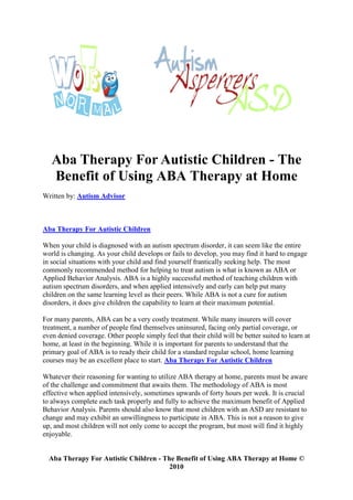 Aba Therapy For Autistic Children - The
   Benefit of Using ABA Therapy at Home
Written by: Autism Advisor



Aba Therapy For Autistic Children

When your child is diagnosed with an autism spectrum disorder, it can seem like the entire
world is changing. As your child develops or fails to develop, you may find it hard to engage
in social situations with your child and find yourself frantically seeking help. The most
commonly recommended method for helping to treat autism is what is known as ABA or
Applied Behavior Analysis. ABA is a highly successful method of teaching children with
autism spectrum disorders, and when applied intensively and early can help put many
children on the same learning level as their peers. While ABA is not a cure for autism
disorders, it does give children the capability to learn at their maximum potential.

For many parents, ABA can be a very costly treatment. While many insurers will cover
treatment, a number of people find themselves uninsured, facing only partial coverage, or
even denied coverage. Other people simply feel that their child will be better suited to learn at
home, at least in the beginning. While it is important for parents to understand that the
primary goal of ABA is to ready their child for a standard regular school, home learning
courses may be an excellent place to start. Aba Therapy For Autistic Children

Whatever their reasoning for wanting to utilize ABA therapy at home, parents must be aware
of the challenge and commitment that awaits them. The methodology of ABA is most
effective when applied intensively, sometimes upwards of forty hours per week. It is crucial
to always complete each task properly and fully to achieve the maximum benefit of Applied
Behavior Analysis. Parents should also know that most children with an ASD are resistant to
change and may exhibit an unwillingness to participate in ABA. This is not a reason to give
up, and most children will not only come to accept the program, but most will find it highly
enjoyable.


  Aba Therapy For Autistic Children - The Benefit of Using ABA Therapy at Home ©
                                        2010
 