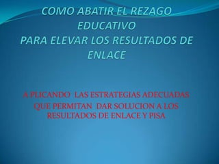 COMO ABATIR EL REZAGO EDUCATIVOPARA ELEVAR LOS RESULTADOS DE ENLACE A PLICANDO  LAS ESTRATEGIAS ADECUADAS QUE PERMITAN  DAR SOLUCION A LOS RESULTADOS DE ENLACE Y PISA    