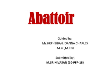 Abattoir
           Guided by;
  Ms.HEPHZIBAH JOANNA CHARLES
           M.sc.,M.Phil

          Submitted by;
    M.SRINIVASAN (10-PFP-18)
 