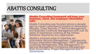 ABATTIS CONSULTING
Abattis Consulting framework will keep your
business, client, and employee information
safe!
Abattis Consulting was founded almost a decade
ago by a team comprised of experts in Information
Security, Cyber Security, IT Service Management,
and Business Continuity Management with over 20
years of experience covering all the Infosec
Solutions required by any organization.
Abattis’s principal areas of expertise are
Information Security Management, Cybersecurity,
Privacy Information Management, VAPT, Business
Continuity Management, Risk Management, IT
Service Management Compliance Management,
Data Governance, Project Management and IT
Governance.
 