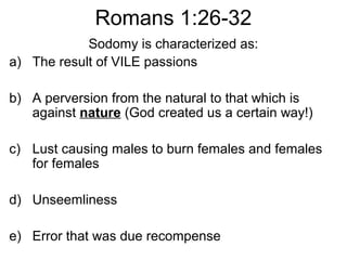 Romans 1:26-32
Sodomy is characterized as:
a) The result of VILE passions
b) A perversion from the natural to that which is
against nature (God created us a certain way!)
c) Lust causing males to burn females and females
for females
d) Unseemliness
e) Error that was due recompense
 
