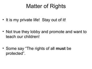 Matter of Rights
• It is my private life! Stay out of it!
• Not true they lobby and promote and want to
teach our children!
• Some say “The rights of all must be
protected”.
 
