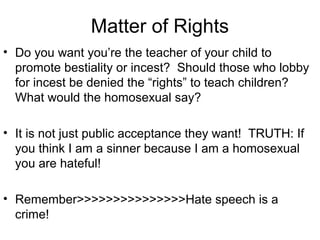 Matter of Rights
• Do you want you’re the teacher of your child to
promote bestiality or incest? Should those who lobby
for incest be denied the “rights” to teach children?
What would the homosexual say?
• It is not just public acceptance they want! TRUTH: If
you think I am a sinner because I am a homosexual
you are hateful!
• Remember>>>>>>>>>>>>>>>Hate speech is a
crime!
 