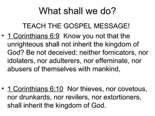 What shall we do?
TEACH THE GOSPEL MESSAGE!
• 1 Corinthians 6:9 Know you not that the
unrighteous shall not inherit the kingdom of
God? Be not deceived: neither fornicators, nor
idolaters, nor adulterers, nor effeminate, nor
abusers of themselves with mankind,
• 1 Corinthians 6:10 Nor thieves, nor covetous,
nor drunkards, nor revilers, nor extortioners,
shall inherit the kingdom of God.
 