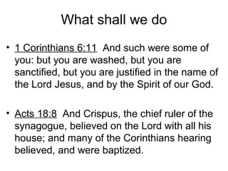 What shall we do
• 1 Corinthians 6:11 And such were some of
you: but you are washed, but you are
sanctified, but you are justified in the name of
the Lord Jesus, and by the Spirit of our God.
• Acts 18:8 And Crispus, the chief ruler of the
synagogue, believed on the Lord with all his
house; and many of the Corinthians hearing
believed, and were baptized.
 
