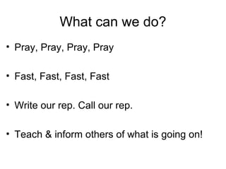 What can we do?
• Pray, Pray, Pray, Pray
• Fast, Fast, Fast, Fast
• Write our rep. Call our rep.
• Teach & inform others of what is going on!
 