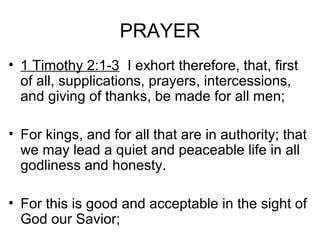 PRAYER
• 1 Timothy 2:1-3 I exhort therefore, that, first
of all, supplications, prayers, intercessions,
and giving of thanks, be made for all men;
• For kings, and for all that are in authority; that
we may lead a quiet and peaceable life in all
godliness and honesty.
• For this is good and acceptable in the sight of
God our Savior;
 