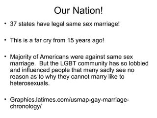 Our Nation!
• 37 states have legal same sex marriage!
• This is a far cry from 15 years ago!
• Majority of Americans were against same sex
marriage. But the LGBT community has so lobbied
and influenced people that many sadly see no
reason as to why they cannot marry like to
heterosexuals.
• Graphics.latimes.com/usmap-gay-marriage-
chronology/
 