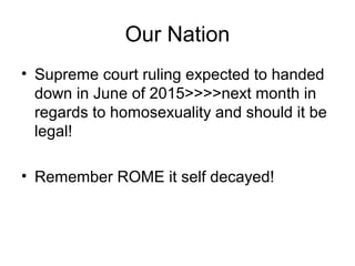 Our Nation
• Supreme court ruling expected to handed
down in June of 2015>>>>next month in
regards to homosexuality and should it be
legal!
• Remember ROME it self decayed!
 