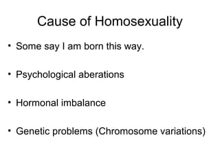 Cause of Homosexuality
• Some say I am born this way.
• Psychological aberations
• Hormonal imbalance
• Genetic problems (Chromosome variations)
 