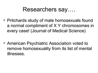 Researchers say….
• Pritchards study of male homosexuals found
a normal compliment of X Y chromosomes in
every case! (Journal of Medical Science)
• American Psychiatric Association voted to
remove homosexuality from its list of mental
illnesses.
 