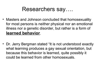 Researchers say….
• Masters and Johnson concluded that homosexuality
for most persons is neither physical nor an emotional
illness nor a genetic disorder, but rather is a form of
learned behavior.
• Dr. Jerry Bergman stated “It is not understood exactly
what learning produces a gay sexual orientation, but
because this behavior is learned, quite possibly it
could be learned from other homosexuals.
 