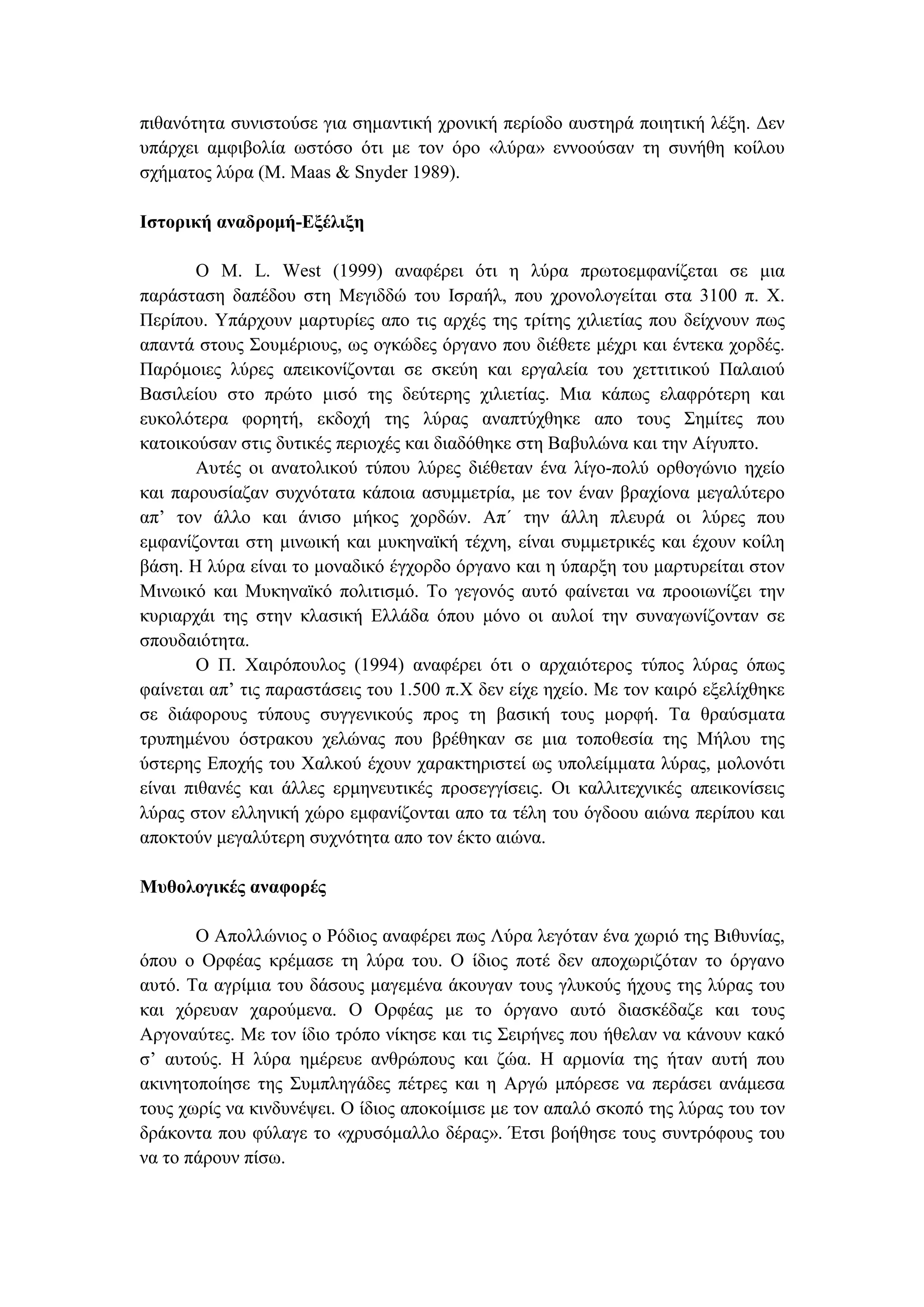 πιθανότητα συνιστούσε για σηµαντική χρονική περίοδο αυστηρά ποιητική λέξη. ∆εν
υπάρχει αµφιβολία ωστόσο ότι µε τον όρο «λύρα» εννοούσαν τη συνήθη κοίλου
σχήµατος λύρα (M. Maas & Snyder 1989).
Ιστορική αναδροµή-Εξέλιξη
Ο M. L. West (1999) αναφέρει ότι η λύρα πρωτοεµφανίζεται σε µια
παράσταση δαπέδου στη Μεγιδδώ του Ισραήλ, που χρονολογείται στα 3100 π. Χ.
Περίπου. Υπάρχουν µαρτυρίες απο τις αρχές της τρίτης χιλιετίας που δείχνουν πως
απαντά στους Σουµέριους, ως ογκώδες όργανο που διέθετε µέχρι και έντεκα χορδές.
Παρόµοιες λύρες απεικονίζονται σε σκεύη και εργαλεία του χεττιτικού Παλαιού
Βασιλείου στο πρώτο µισό της δεύτερης χιλιετίας. Μια κάπως ελαφρότερη και
ευκολότερα φορητή, εκδοχή της λύρας αναπτύχθηκε απο τους Σηµίτες που
κατοικούσαν στις δυτικές περιοχές και διαδόθηκε στη Βαβυλώνα και την Αίγυπτο.
Αυτές οι ανατολικού τύπου λύρες διέθεταν ένα λίγο-πολύ ορθογώνιο ηχείο
και παρουσίαζαν συχνότατα κάποια ασυµµετρία, µε τον έναν βραχίονα µεγαλύτερο
απ’ τον άλλο και άνισο µήκος χορδών. Απ΄ την άλλη πλευρά οι λύρες που
εµφανίζονται στη µινωική και µυκηναϊκή τέχνη, είναι συµµετρικές και έχουν κοίλη
βάση. Η λύρα είναι το µοναδικό έγχορδο όργανο και η ύπαρξη του µαρτυρείται στον
Μινωικό και Μυκηναϊκό πολιτισµό. Το γεγονός αυτό φαίνεται να προοιωνίζει την
κυριαρχάι της στην κλασική Ελλάδα όπου µόνο οι αυλοί την συναγωνίζονταν σε
σπουδαιότητα.
Ο Π. Χαιρόπουλος (1994) αναφέρει ότι ο αρχαιότερος τύπος λύρας όπως
φαίνεται απ’ τις παραστάσεις του 1.500 π.Χ δεν είχε ηχείο. Με τον καιρό εξελίχθηκε
σε διάφορους τύπους συγγενικούς προς τη βασική τους µορφή. Τα θραύσµατα
τρυπηµένου όστρακου χελώνας που βρέθηκαν σε µια τοποθεσία της Μήλου της
ύστερης Εποχής του Χαλκού έχουν χαρακτηριστεί ως υπολείµµατα λύρας, µολονότι
είναι πιθανές και άλλες ερµηνευτικές προσεγγίσεις. Οι καλλιτεχνικές απεικονίσεις
λύρας στον ελληνική χώρο εµφανίζονται απο τα τέλη του όγδοου αιώνα περίπου και
αποκτούν µεγαλύτερη συχνότητα απο τον έκτο αιώνα.
Μυθολογικές αναφορές
Ο Απολλώνιος ο Ρόδιος αναφέρει πως Λύρα λεγόταν ένα χωριό της Βιθυνίας,
όπου ο Ορφέας κρέµασε τη λύρα του. Ο ίδιος ποτέ δεν αποχωριζόταν το όργανο
αυτό. Τα αγρίµια του δάσους µαγεµένα άκουγαν τους γλυκούς ήχους της λύρας του
και χόρευαν χαρούµενα. Ο Ορφέας µε το όργανο αυτό διασκέδαζε και τους
Αργοναύτες. Με τον ίδιο τρόπο νίκησε και τις Σειρήνες που ήθελαν να κάνουν κακό
σ’ αυτούς. Η λύρα ηµέρευε ανθρώπους και ζώα. Η αρµονία της ήταν αυτή που
ακινητοποίησε της Συµπληγάδες πέτρες και η Αργώ µπόρεσε να περάσει ανάµεσα
τους χωρίς να κινδυνέψει. Ο ίδιος αποκοίµισε µε τον απαλό σκοπό της λύρας του τον
δράκοντα που φύλαγε το «χρυσόµαλλο δέρας». Έτσι βοήθησε τους συντρόφους του
να το πάρουν πίσω.
 
