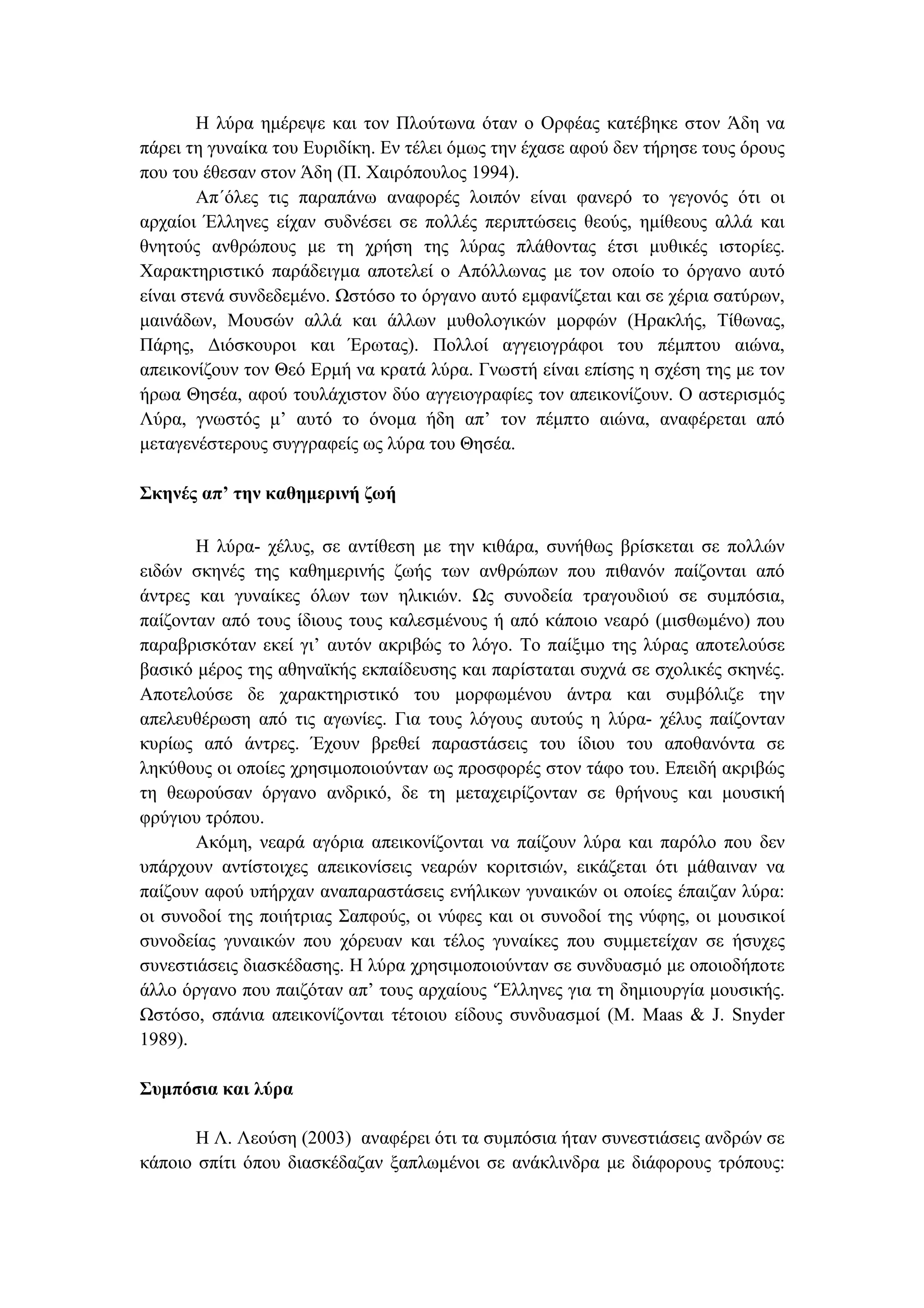 Η λύρα ηµέρεψε και τον Πλούτωνα όταν ο Ορφέας κατέβηκε στον Άδη να
πάρει τη γυναίκα του Ευριδίκη. Εν τέλει όµως την έχασε αφού δεν τήρησε τους όρους
που του έθεσαν στον Άδη (Π. Χαιρόπουλος 1994).
Απ΄όλες τις παραπάνω αναφορές λοιπόν είναι φανερό το γεγονός ότι οι
αρχαίοι Έλληνες είχαν συδνέσει σε πολλές περιπτώσεις θεούς, ηµίθεους αλλά και
θνητούς ανθρώπους µε τη χρήση της λύρας πλάθοντας έτσι µυθικές ιστορίες.
Χαρακτηριστικό παράδειγµα αποτελεί ο Απόλλωνας µε τον οποίο το όργανο αυτό
είναι στενά συνδεδεµένο. Ωστόσο το όργανο αυτό εµφανίζεται και σε χέρια σατύρων,
µαινάδων, Μουσών αλλά και άλλων µυθολογικών µορφών (Ηρακλής, Τίθωνας,
Πάρης, ∆ιόσκουροι και Έρωτας). Πολλοί αγγειογράφοι του πέµπτου αιώνα,
απεικονίζουν τον Θεό Ερµή να κρατά λύρα. Γνωστή είναι επίσης η σχέση της µε τον
ήρωα Θησέα, αφού τουλάχιστον δύο αγγειογραφίες τον απεικονίζουν. Ο αστερισµός
Λύρα, γνωστός µ’ αυτό το όνοµα ήδη απ’ τον πέµπτο αιώνα, αναφέρεται από
µεταγενέστερους συγγραφείς ως λύρα του Θησέα.
Σκηνές απ’ την καθηµερινή ζωή
Η λύρα- χέλυς, σε αντίθεση µε την κιθάρα, συνήθως βρίσκεται σε πολλών
ειδών σκηνές της καθηµερινής ζωής των ανθρώπων που πιθανόν παίζονται από
άντρες και γυναίκες όλων των ηλικιών. Ως συνοδεία τραγουδιού σε συµπόσια,
παίζονταν από τους ίδιους τους καλεσµένους ή από κάποιο νεαρό (µισθωµένο) που
παραβρισκόταν εκεί γι’ αυτόν ακριβώς το λόγο. Το παίξιµο της λύρας αποτελούσε
βασικό µέρος της αθηναϊκής εκπαίδευσης και παρίσταται συχνά σε σχολικές σκηνές.
Αποτελούσε δε χαρακτηριστικό του µορφωµένου άντρα και συµβόλιζε την
απελευθέρωση από τις αγωνίες. Για τους λόγους αυτούς η λύρα- χέλυς παίζονταν
κυρίως από άντρες. Έχουν βρεθεί παραστάσεις του ίδιου του αποθανόντα σε
ληκύθους οι οποίες χρησιµοποιούνταν ως προσφορές στον τάφο του. Επειδή ακριβώς
τη θεωρούσαν όργανο ανδρικό, δε τη µεταχειρίζονταν σε θρήνους και µουσική
φρύγιου τρόπου.
Ακόµη, νεαρά αγόρια απεικονίζονται να παίζουν λύρα και παρόλο που δεν
υπάρχουν αντίστοιχες απεικονίσεις νεαρών κοριτσιών, εικάζεται ότι µάθαιναν να
παίζουν αφού υπήρχαν αναπαραστάσεις ενήλικων γυναικών οι οποίες έπαιζαν λύρα:
οι συνοδοί της ποιήτριας Σαπφούς, οι νύφες και οι συνοδοί της νύφης, οι µουσικοί
συνοδείας γυναικών που χόρευαν και τέλος γυναίκες που συµµετείχαν σε ήσυχες
συνεστιάσεις διασκέδασης. Η λύρα χρησιµοποιούνταν σε συνδυασµό µε οποιοδήποτε
άλλο όργανο που παιζόταν απ’ τους αρχαίους ‘Έλληνες για τη δηµιουργία µουσικής.
Ωστόσο, σπάνια απεικονίζονται τέτοιου είδους συνδυασµοί (M. Maas & J. Snyder
1989).
Συµπόσια και λύρα
Η Λ. Λεούση (2003) αναφέρει ότι τα συµπόσια ήταν συνεστιάσεις ανδρών σε
κάποιο σπίτι όπου διασκέδαζαν ξαπλωµένοι σε ανάκλινδρα µε διάφορους τρόπους:
 