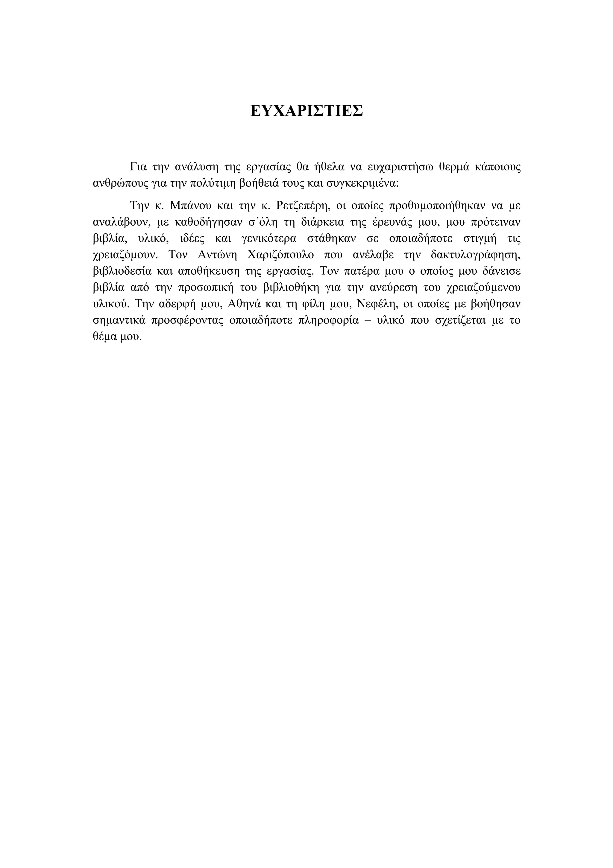 ΕΥΧΑΡΙΣΤΙΕΣ
Για την ανάλυση της εργασίας θα ήθελα να ευχαριστήσω θερµά κάποιους
ανθρώπους για την πολύτιµη βοήθειά τους και συγκεκριµένα:
Την κ. Μπάνου και την κ. Ρετζεπέρη, οι οποίες προθυµοποιήθηκαν να µε
αναλάβουν, µε καθοδήγησαν σ΄όλη τη διάρκεια της έρευνάς µου, µου πρότειναν
βιβλία, υλικό, ιδέες και γενικότερα στάθηκαν σε οποιαδήποτε στιγµή τις
χρειαζόµουν. Τον Αντώνη Χαριζόπουλο που ανέλαβε την δακτυλογράφηση,
βιβλιοδεσία και αποθήκευση της εργασίας. Τον πατέρα µου ο οποίος µου δάνεισε
βιβλία από την προσωπική του βιβλιοθήκη για την ανεύρεση του χρειαζούµενου
υλικού. Την αδερφή µου, Αθηνά και τη φίλη µου, Νεφέλη, οι οποίες µε βοήθησαν
σηµαντικά προσφέροντας οποιαδήποτε πληροφορία – υλικό που σχετίζεται µε το
θέµα µου.
 